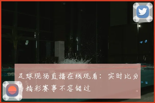 足球现场直播在线观看：实时比分与精彩赛事不容错过