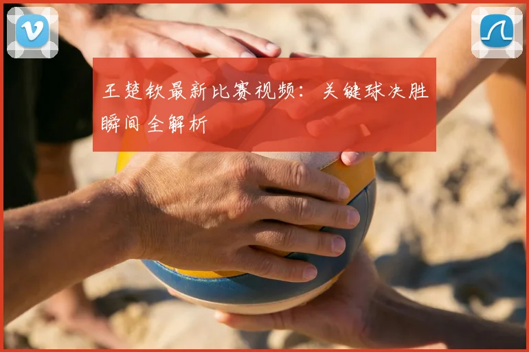 王楚钦最新比赛视频：关键球决胜瞬间全解析
