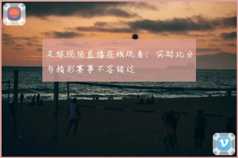 足球现场直播在线观看：实时比分与精彩赛事不容错过